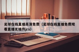 足球在线直播高清免费（足球在线直播免费观看直播无插件jrs）