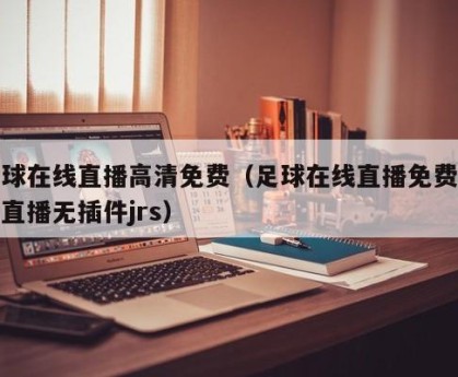 足球在线直播高清免费（足球在线直播免费观看直播无插件jrs）