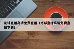 足球直播高清免费直播（足球直播高清免费直播下载）